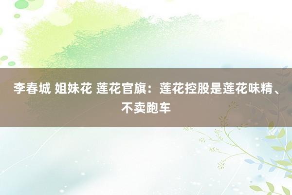 李春城 姐妹花 莲花官旗：莲花控股是莲花味精、不卖跑车