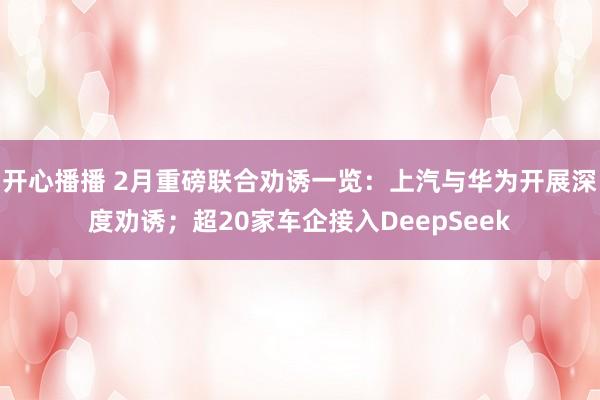 开心播播 2月重磅联合劝诱一览：上汽与华为开展深度劝诱；超20家车企接入DeepSeek
